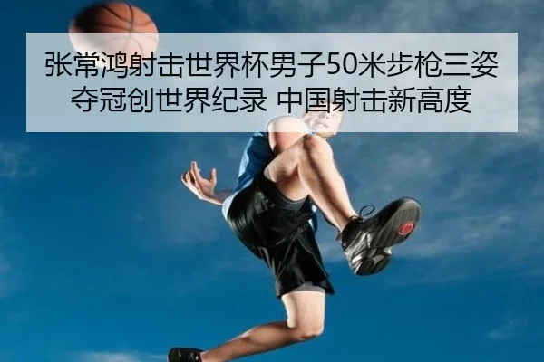 张常鸿射击世界杯男子50米步枪三姿夺冠创世界纪录 中国射击新高度